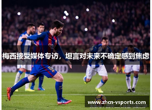 梅西接受媒体专访，坦言对未来不确定感到焦虑