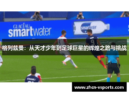 格列兹曼：从天才少年到足球巨星的辉煌之路与挑战