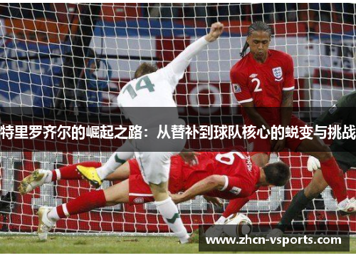 特里罗齐尔的崛起之路：从替补到球队核心的蜕变与挑战